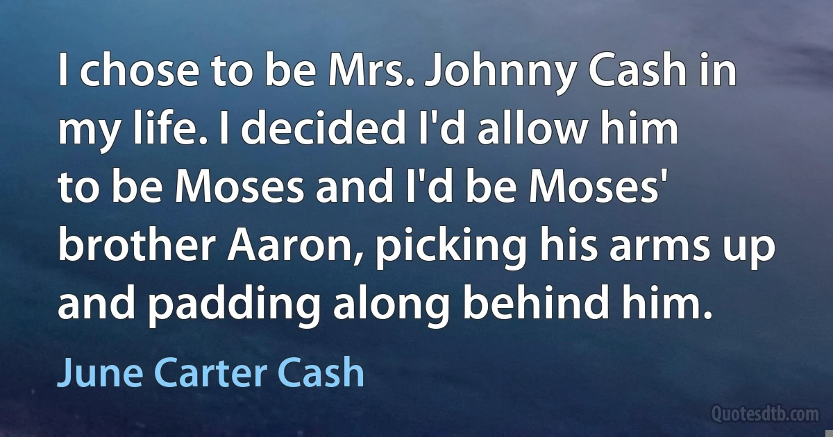 I chose to be Mrs. Johnny Cash in my life. I decided I'd allow him to be Moses and I'd be Moses' brother Aaron, picking his arms up and padding along behind him. (June Carter Cash)