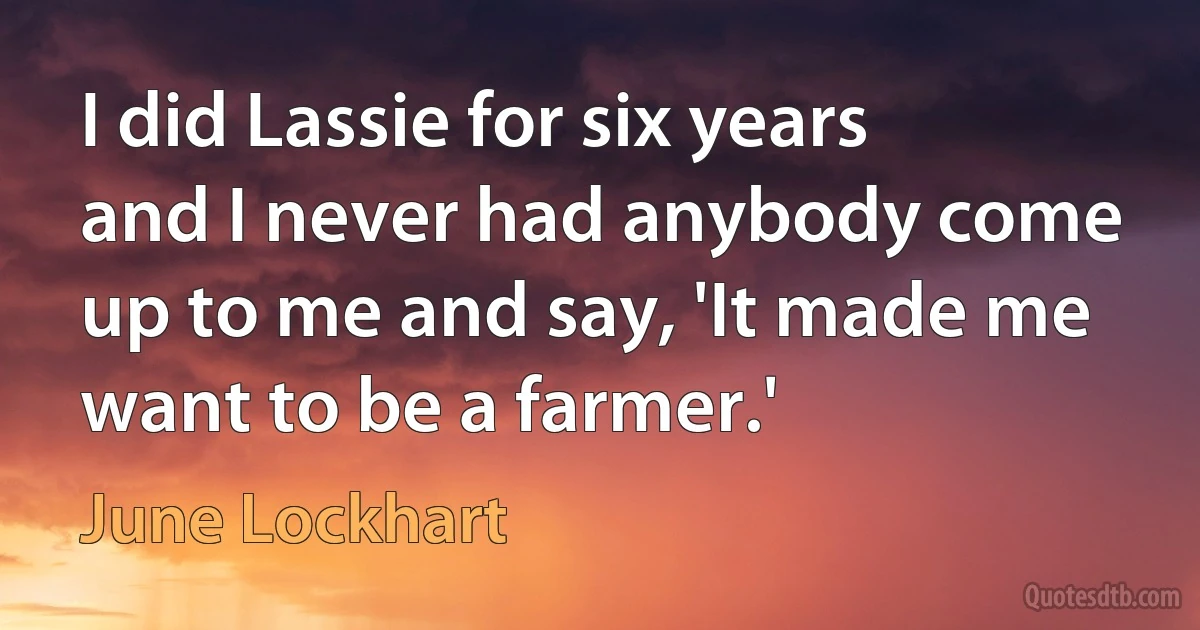 I did Lassie for six years and I never had anybody come up to me and say, 'It made me want to be a farmer.' (June Lockhart)