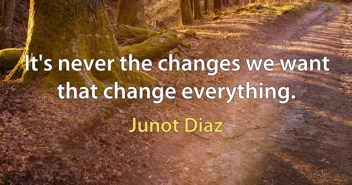 It's never the changes we want that change everything. (Junot Diaz)