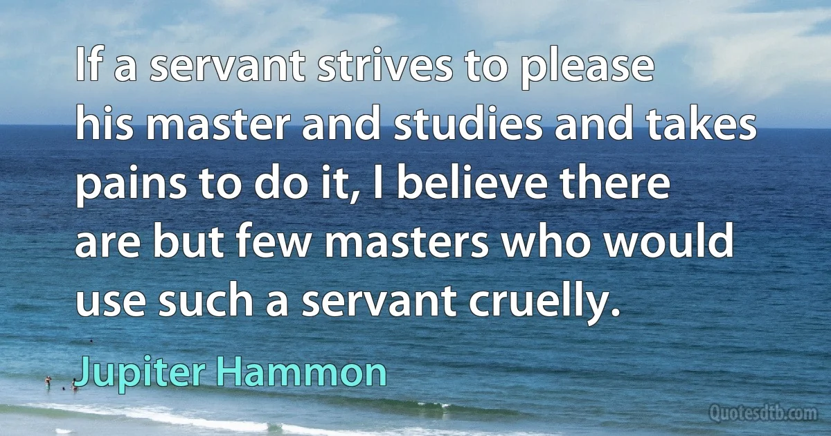 If a servant strives to please his master and studies and takes pains to do it, I believe there are but few masters who would use such a servant cruelly. (Jupiter Hammon)