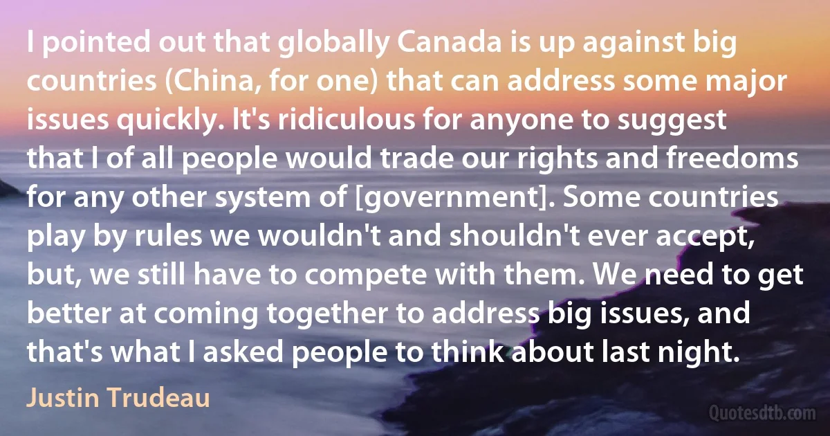 I pointed out that globally Canada is up against big countries (China, for one) that can address some major issues quickly. It's ridiculous for anyone to suggest that I of all people would trade our rights and freedoms for any other system of [government]. Some countries play by rules we wouldn't and shouldn't ever accept, but, we still have to compete with them. We need to get better at coming together to address big issues, and that's what I asked people to think about last night. (Justin Trudeau)