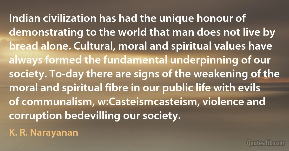 Indian civilization has had the unique honour of demonstrating to the world that man does not live by bread alone. Cultural, moral and spiritual values have always formed the fundamental underpinning of our society. To-day there are signs of the weakening of the moral and spiritual fibre in our public life with evils of communalism, w:Casteismcasteism, violence and corruption bedevilling our society. (K. R. Narayanan)