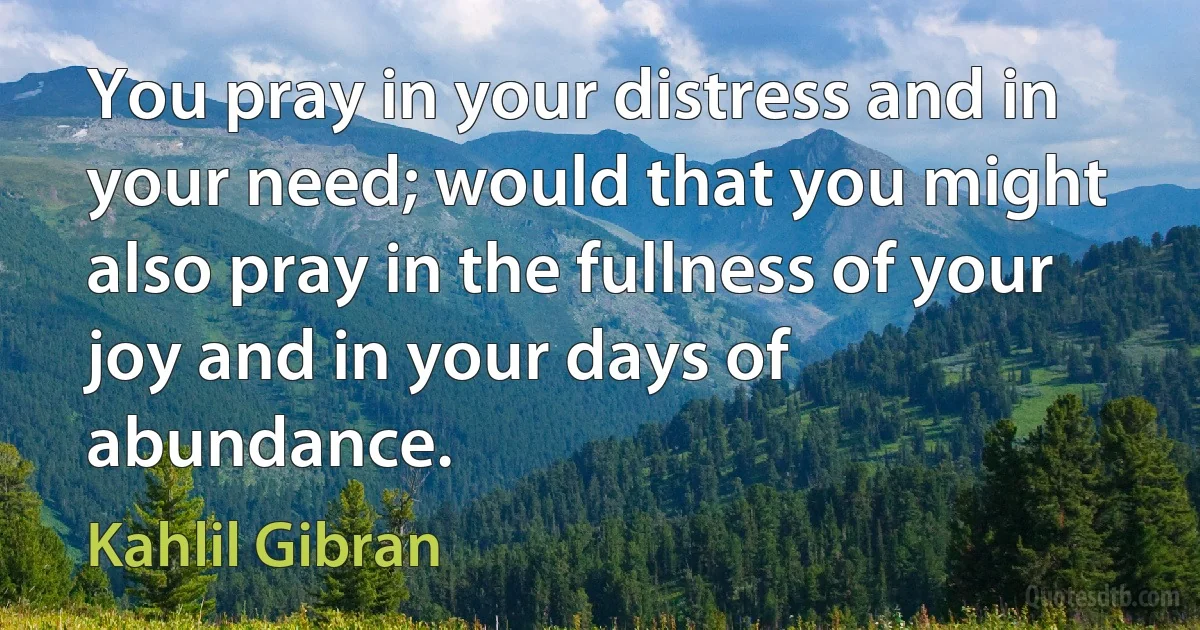 You pray in your distress and in your need; would that you might also pray in the fullness of your joy and in your days of abundance. (Kahlil Gibran)