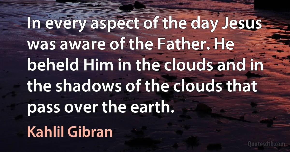 In every aspect of the day Jesus was aware of the Father. He beheld Him in the clouds and in the shadows of the clouds that pass over the earth. (Kahlil Gibran)