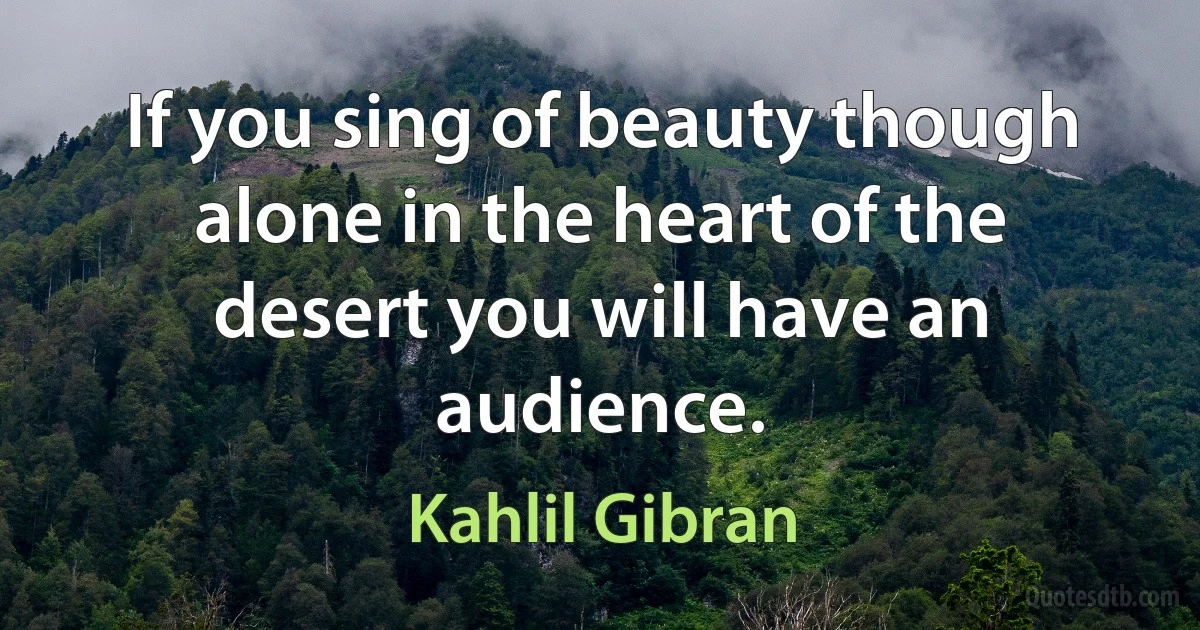 If you sing of beauty though alone in the heart of the desert you will have an audience. (Kahlil Gibran)