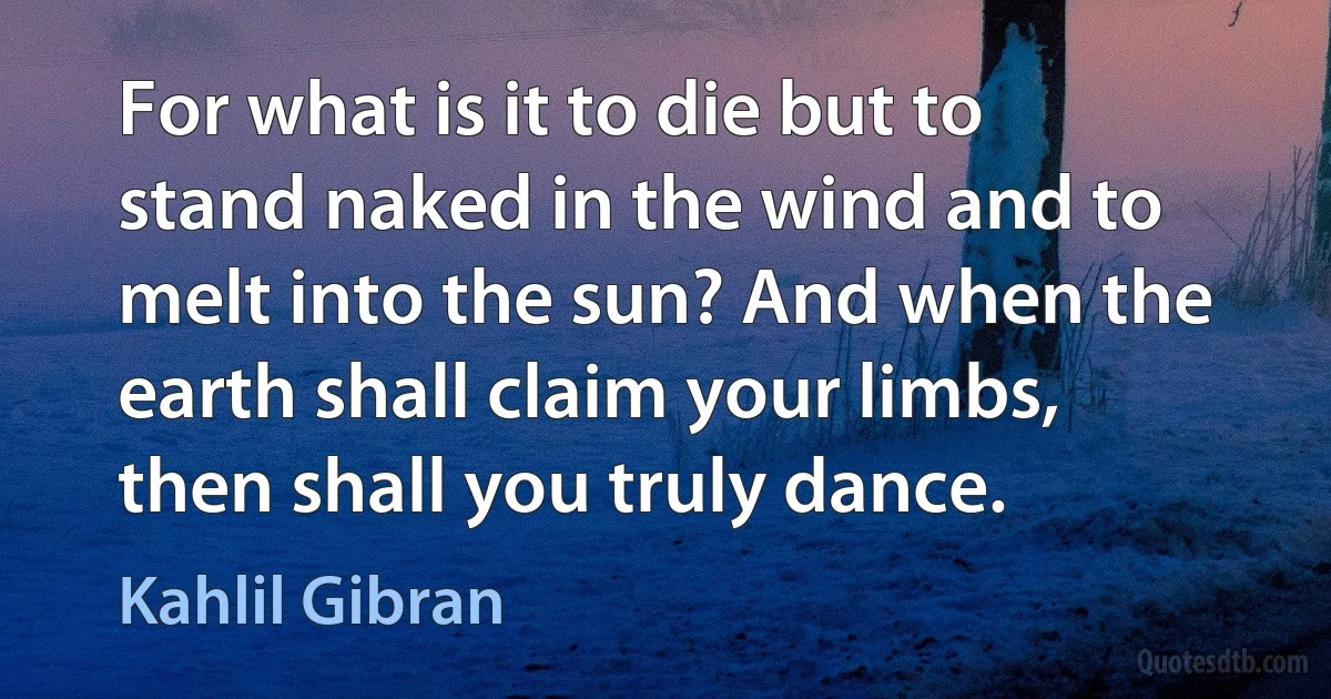 For what is it to die but to stand naked in the wind and to melt into the sun? And when the earth shall claim your limbs, then shall you truly dance. (Kahlil Gibran)