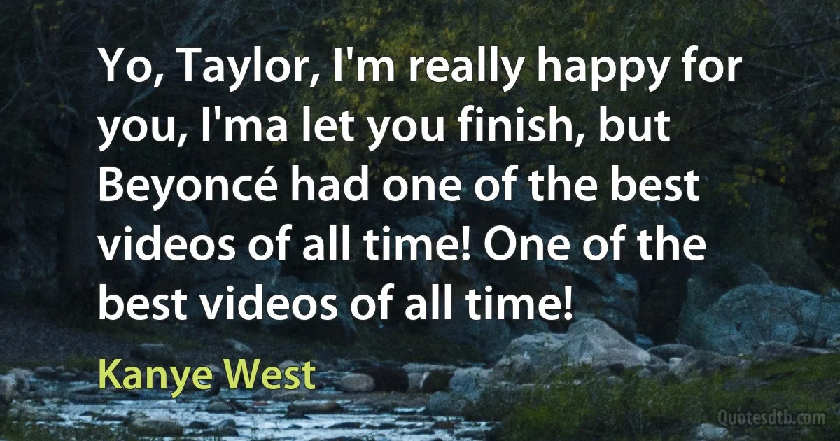 Yo, Taylor, I'm really happy for you, I'ma let you finish, but Beyoncé had one of the best videos of all time! One of the best videos of all time! (Kanye West)