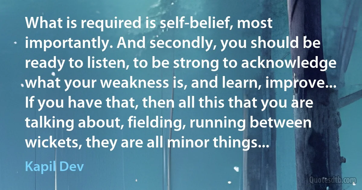 What is required is self-belief, most importantly. And secondly, you should be ready to listen, to be strong to acknowledge what your weakness is, and learn, improve... If you have that, then all this that you are talking about, fielding, running between wickets, they are all minor things... (Kapil Dev)