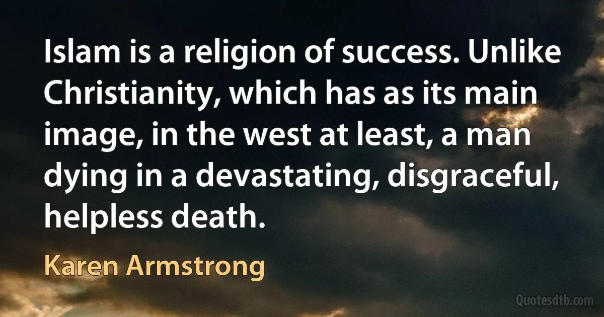 Islam is a religion of success. Unlike Christianity, which has as its main image, in the west at least, a man dying in a devastating, disgraceful, helpless death. (Karen Armstrong)