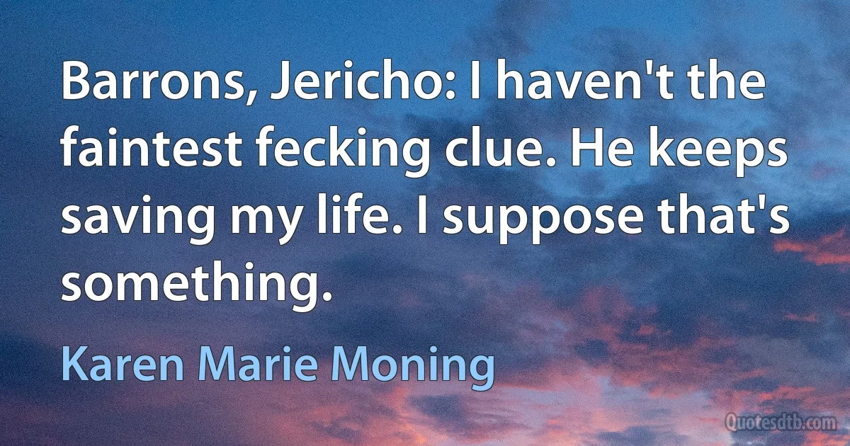 Barrons, Jericho: I haven't the faintest fecking clue. He keeps saving my life. I suppose that's something. (Karen Marie Moning)