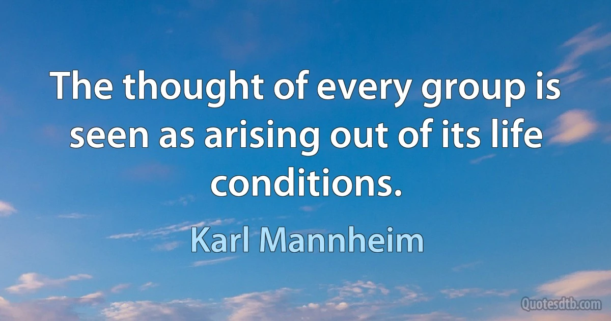 The thought of every group is seen as arising out of its life conditions. (Karl Mannheim)