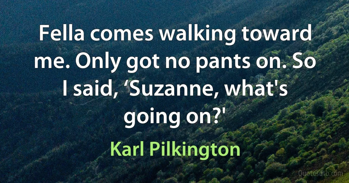 Fella comes walking toward me. Only got no pants on. So I said, ‘Suzanne, what's going on?' (Karl Pilkington)