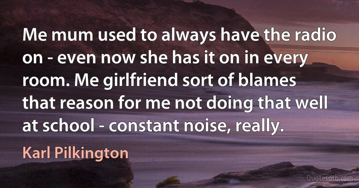 Me mum used to always have the radio on - even now she has it on in every room. Me girlfriend sort of blames that reason for me not doing that well at school - constant noise, really. (Karl Pilkington)