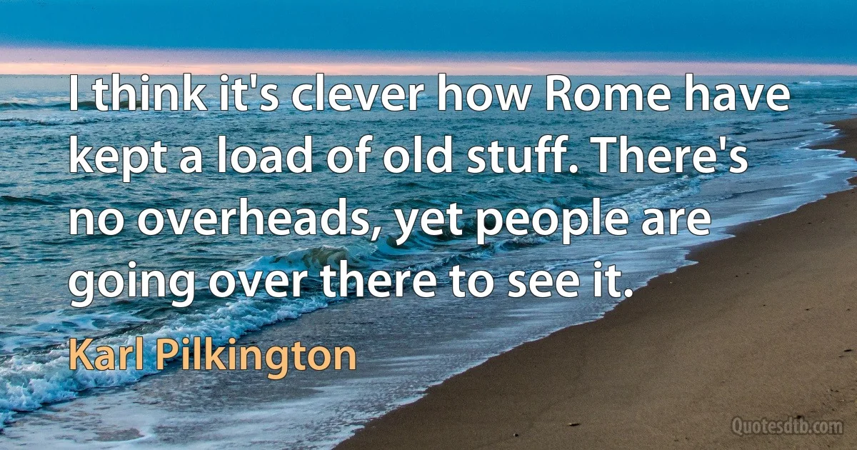 I think it's clever how Rome have kept a load of old stuff. There's no overheads, yet people are going over there to see it. (Karl Pilkington)