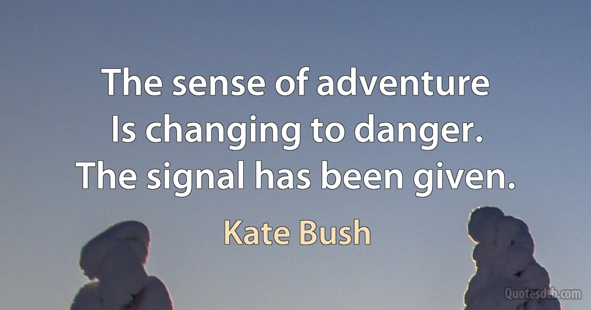 The sense of adventure
Is changing to danger.
The signal has been given. (Kate Bush)