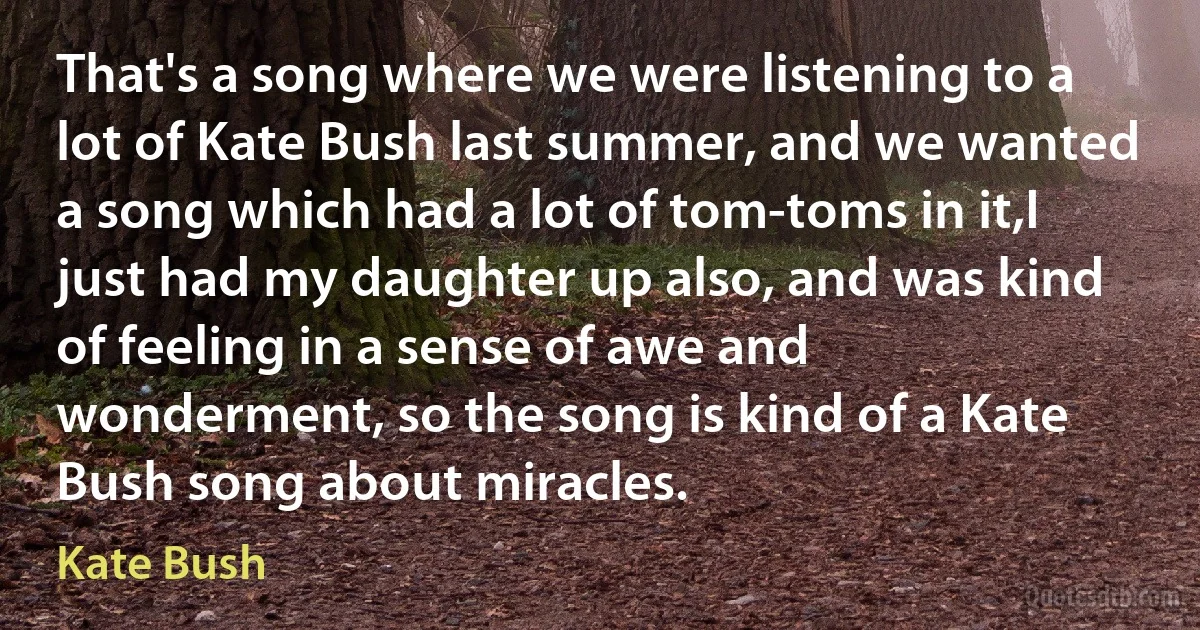 That's a song where we were listening to a lot of Kate Bush last summer, and we wanted a song which had a lot of tom-toms in it,I just had my daughter up also, and was kind of feeling in a sense of awe and wonderment, so the song is kind of a Kate Bush song about miracles. (Kate Bush)