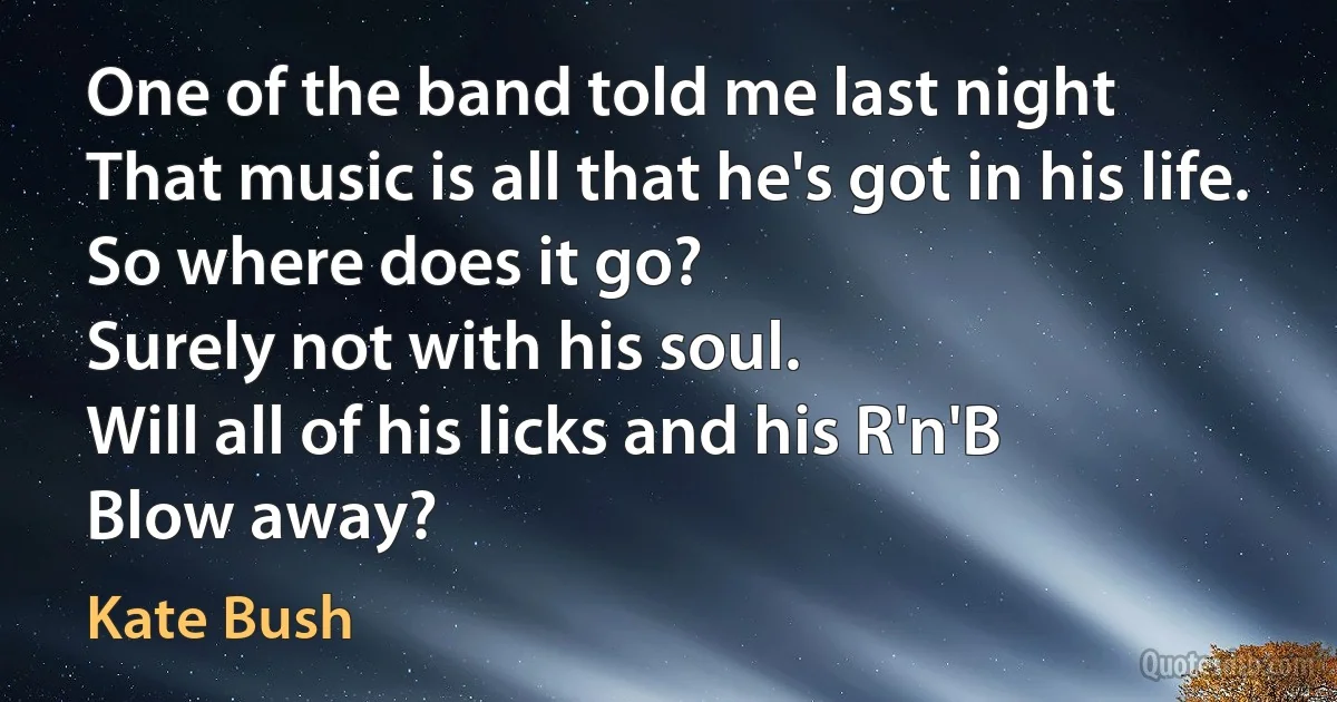 One of the band told me last night
That music is all that he's got in his life.
So where does it go?
Surely not with his soul.
Will all of his licks and his R'n'B
Blow away? (Kate Bush)