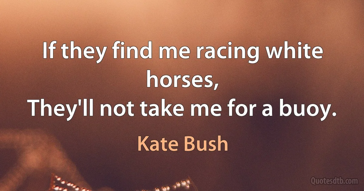 If they find me racing white horses,
They'll not take me for a buoy. (Kate Bush)