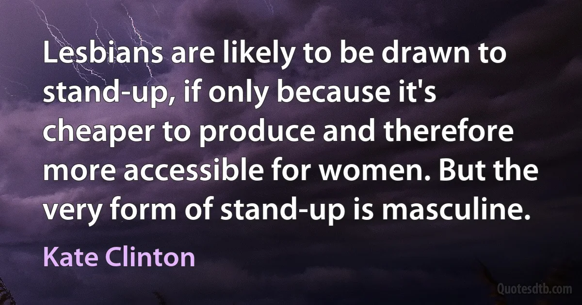 Lesbians are likely to be drawn to stand-up, if only because it's cheaper to produce and therefore more accessible for women. But the very form of stand-up is masculine. (Kate Clinton)