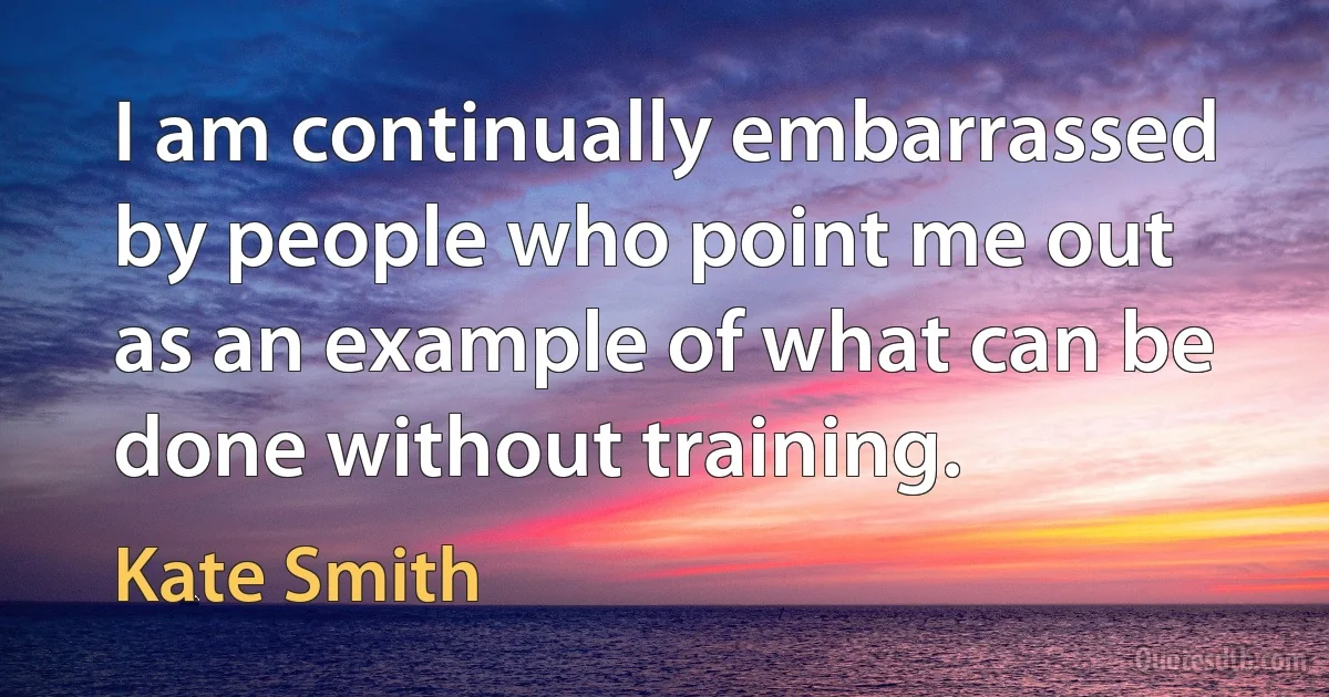 I am continually embarrassed by people who point me out as an example of what can be done without training. (Kate Smith)