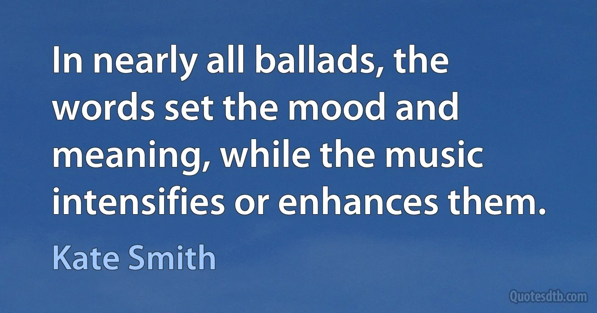 In nearly all ballads, the words set the mood and meaning, while the music intensifies or enhances them. (Kate Smith)