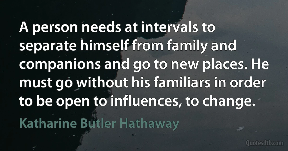 A person needs at intervals to separate himself from family and companions and go to new places. He must go without his familiars in order to be open to influences, to change. (Katharine Butler Hathaway)