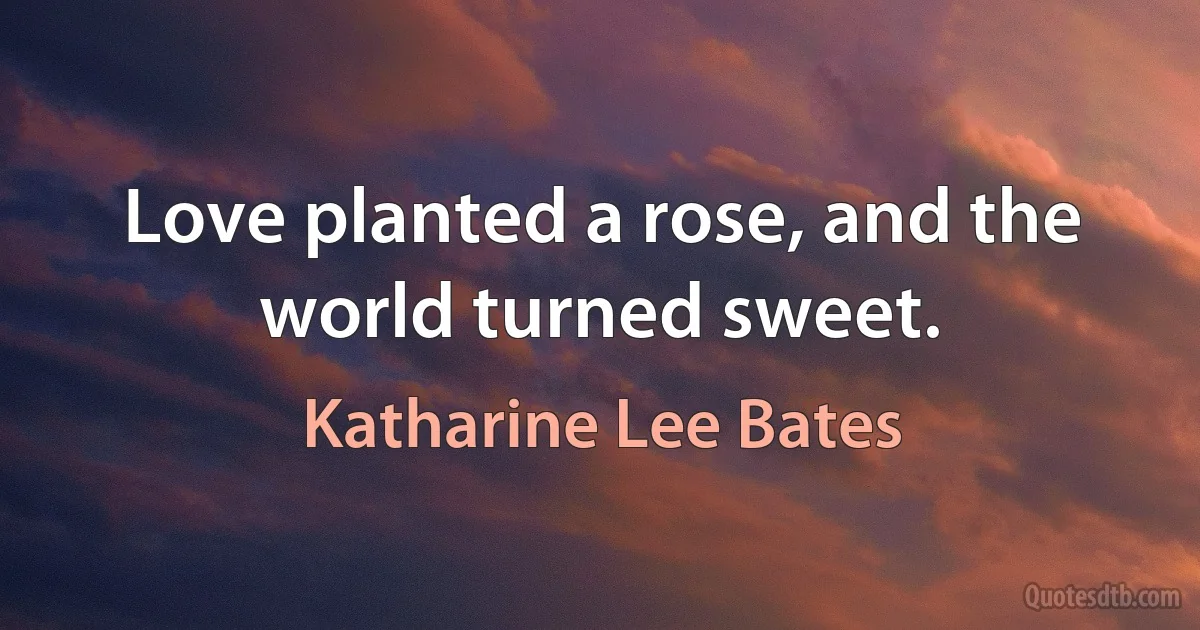 Love planted a rose, and the world turned sweet. (Katharine Lee Bates)