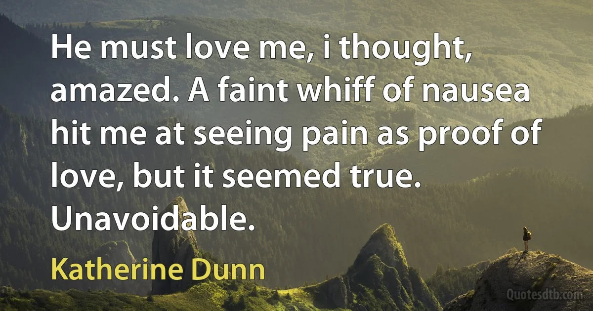 He must love me, i thought, amazed. A faint whiff of nausea hit me at seeing pain as proof of love, but it seemed true. Unavoidable. (Katherine Dunn)