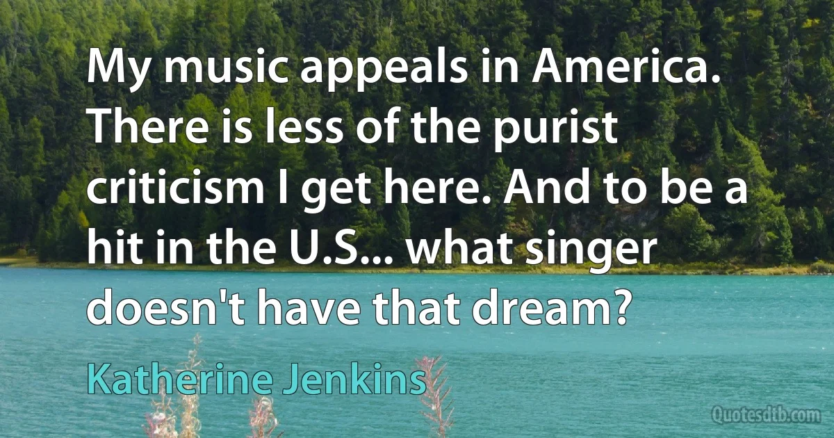 My music appeals in America. There is less of the purist criticism I get here. And to be a hit in the U.S... what singer doesn't have that dream? (Katherine Jenkins)