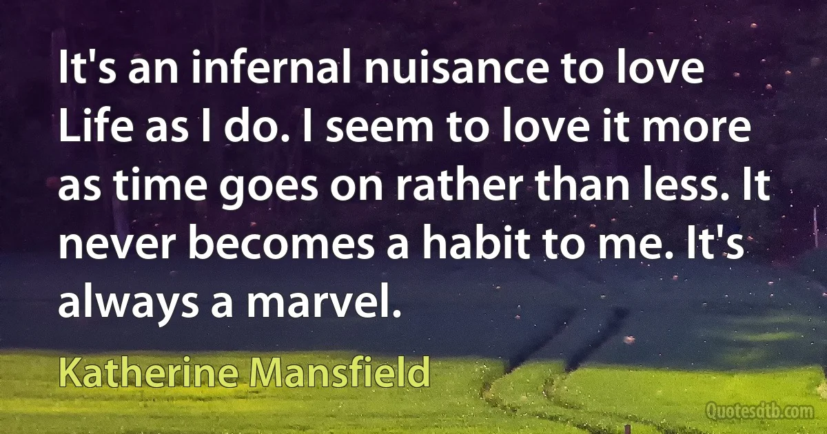 It's an infernal nuisance to love Life as I do. I seem to love it more as time goes on rather than less. It never becomes a habit to me. It's always a marvel. (Katherine Mansfield)