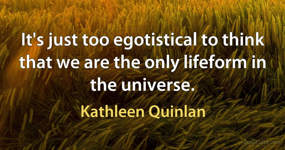 It's just too egotistical to think that we are the only lifeform in the universe. (Kathleen Quinlan)