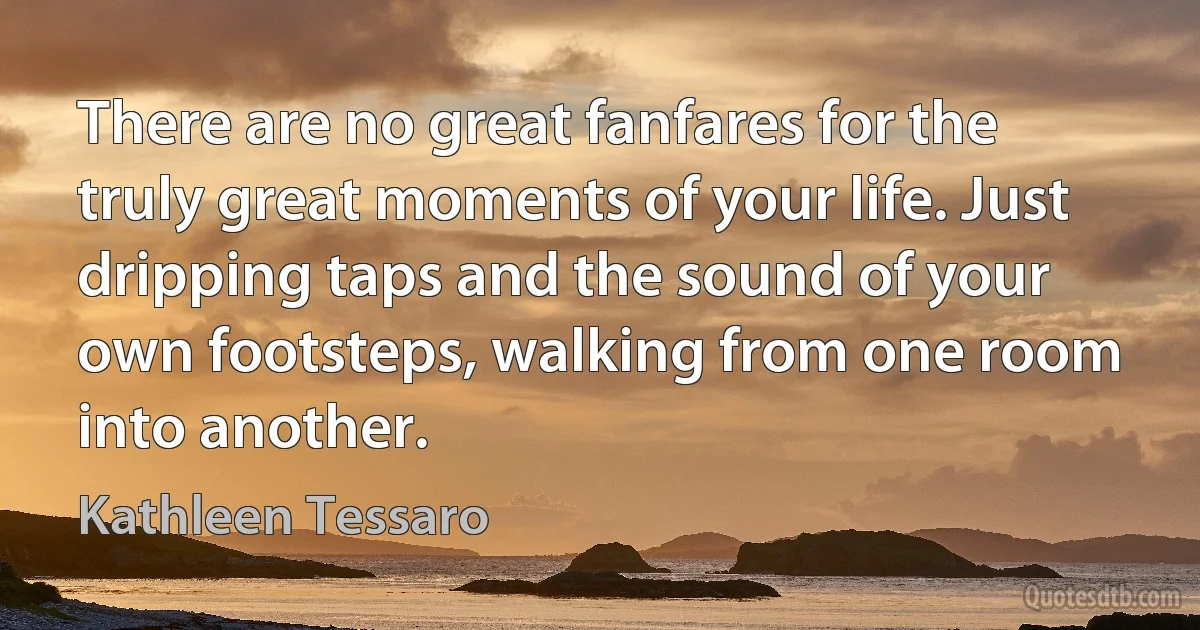 There are no great fanfares for the truly great moments of your life. Just dripping taps and the sound of your own footsteps, walking from one room into another. (Kathleen Tessaro)