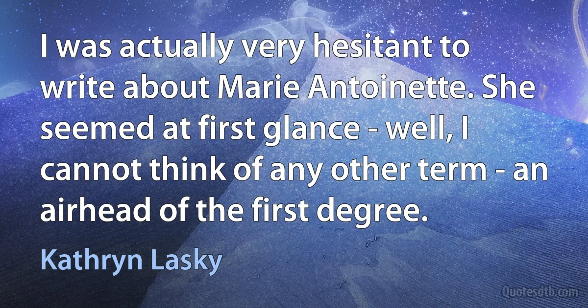 I was actually very hesitant to write about Marie Antoinette. She seemed at first glance - well, I cannot think of any other term - an airhead of the first degree. (Kathryn Lasky)