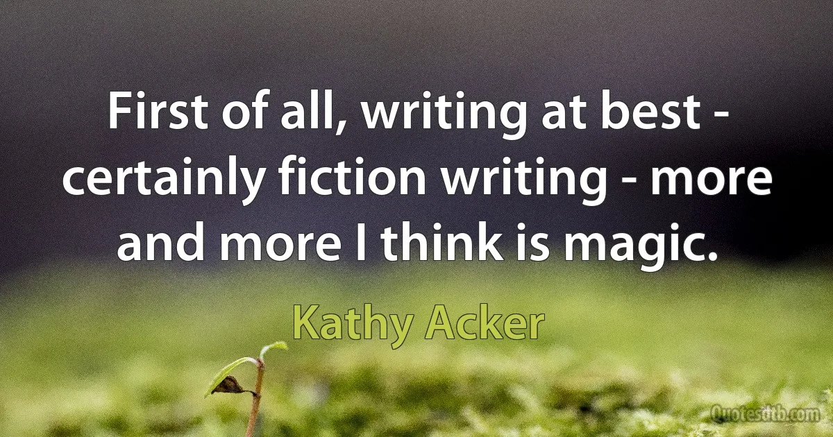 First of all, writing at best - certainly fiction writing - more and more I think is magic. (Kathy Acker)