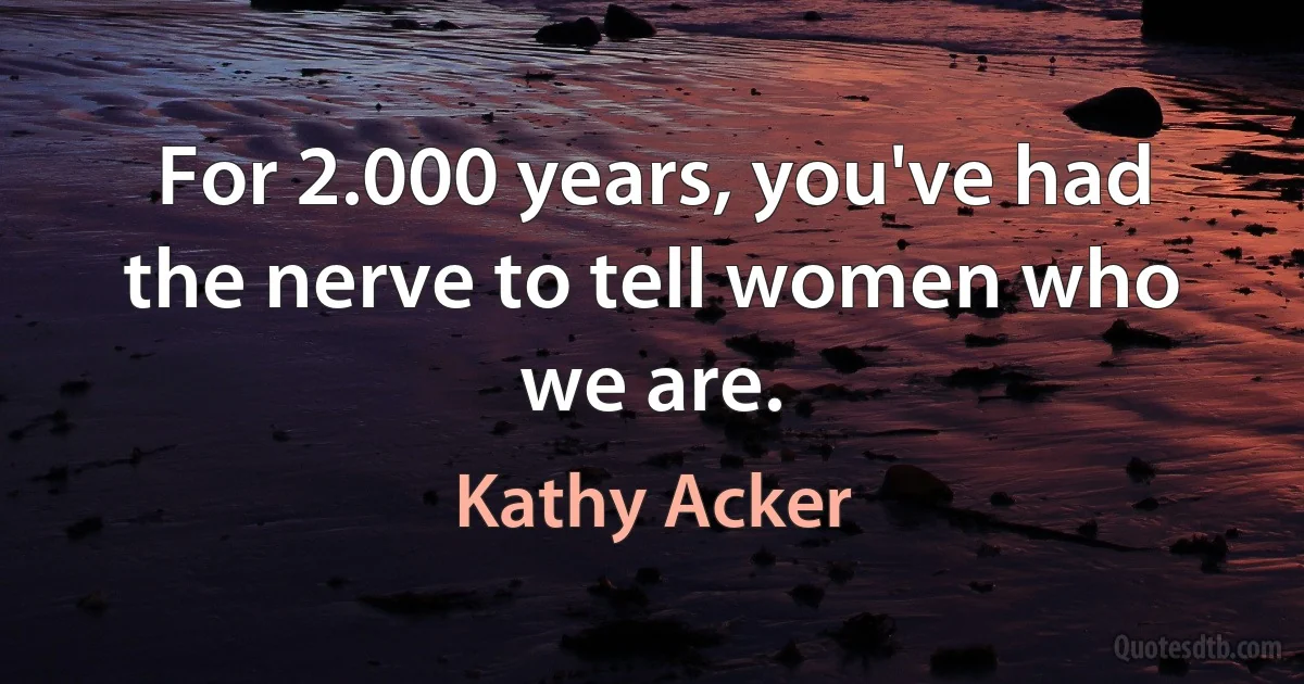 For 2.000 years, you've had the nerve to tell women who we are. (Kathy Acker)