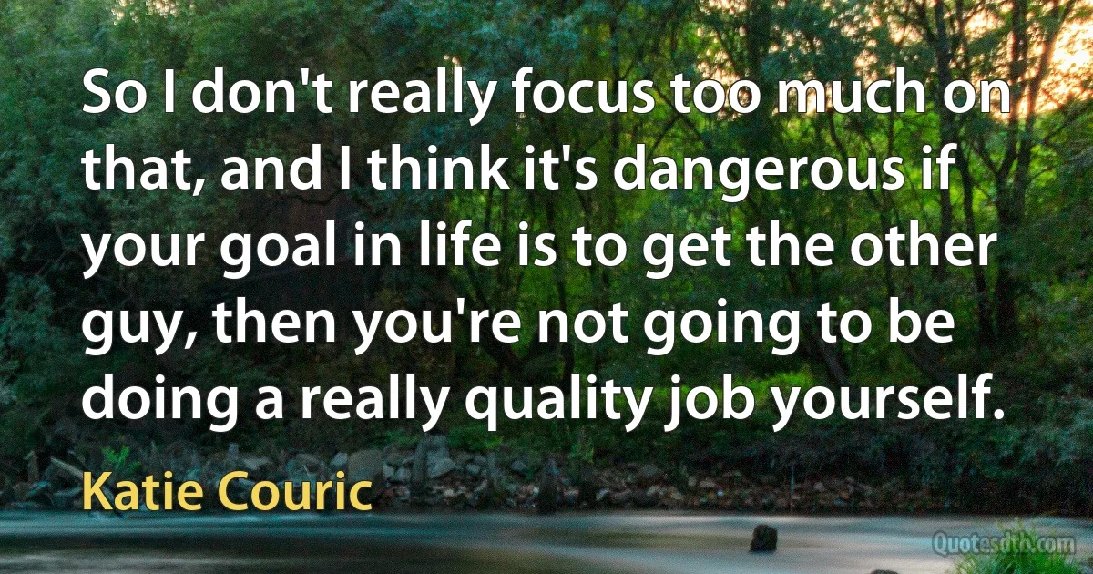 So I don't really focus too much on that, and I think it's dangerous if your goal in life is to get the other guy, then you're not going to be doing a really quality job yourself. (Katie Couric)