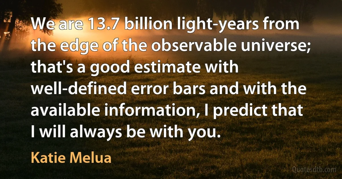 We are 13.7 billion light-years from the edge of the observable universe; that's a good estimate with well-defined error bars and with the available information, I predict that I will always be with you. (Katie Melua)