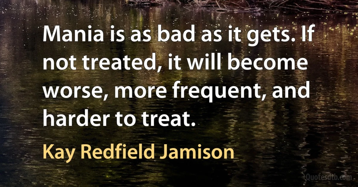 Mania is as bad as it gets. If not treated, it will become worse, more frequent, and harder to treat. (Kay Redfield Jamison)