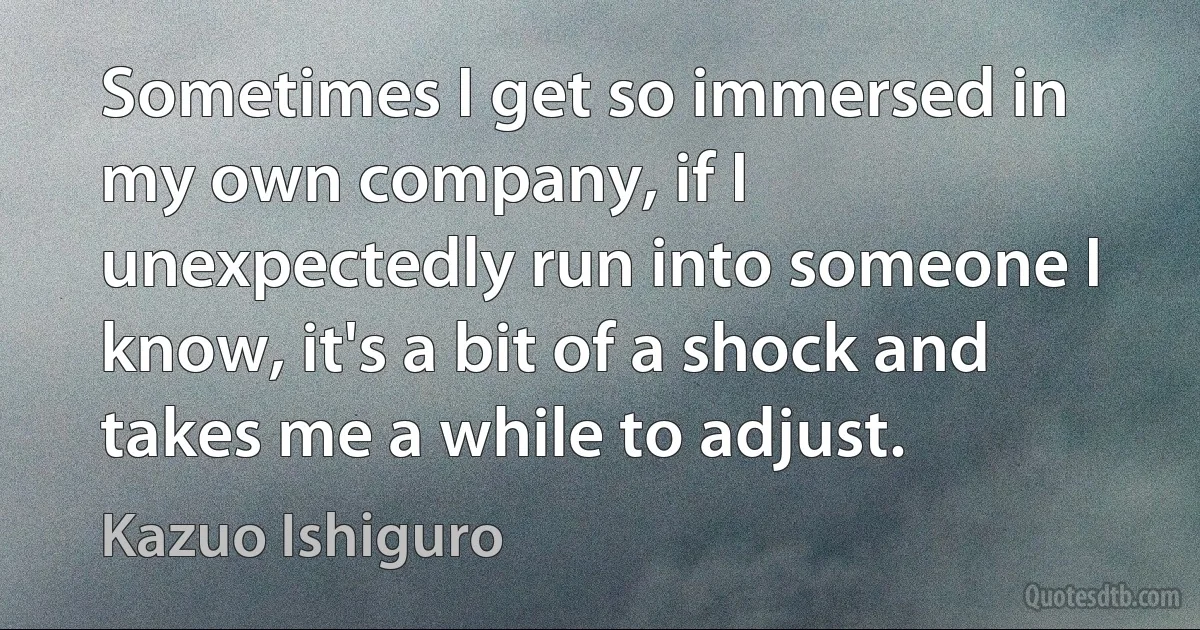 Sometimes I get so immersed in my own company, if I unexpectedly run into someone I know, it's a bit of a shock and takes me a while to adjust. (Kazuo Ishiguro)