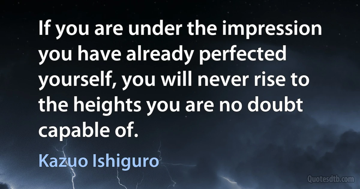 If you are under the impression you have already perfected yourself, you will never rise to the heights you are no doubt capable of. (Kazuo Ishiguro)