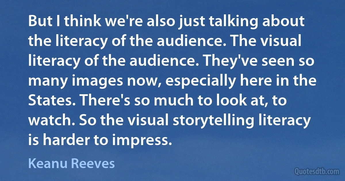 But I think we're also just talking about the literacy of the audience. The visual literacy of the audience. They've seen so many images now, especially here in the States. There's so much to look at, to watch. So the visual storytelling literacy is harder to impress. (Keanu Reeves)