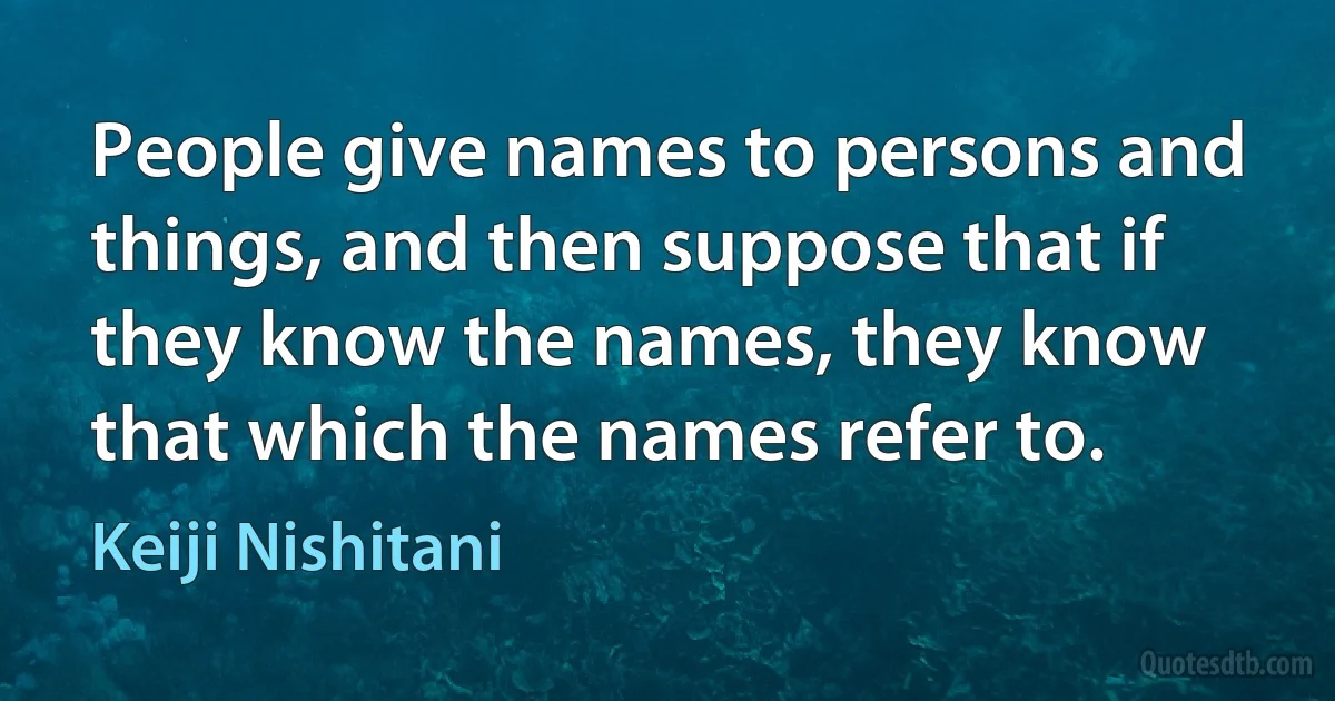 People give names to persons and things, and then suppose that if they know the names, they know that which the names refer to. (Keiji Nishitani)