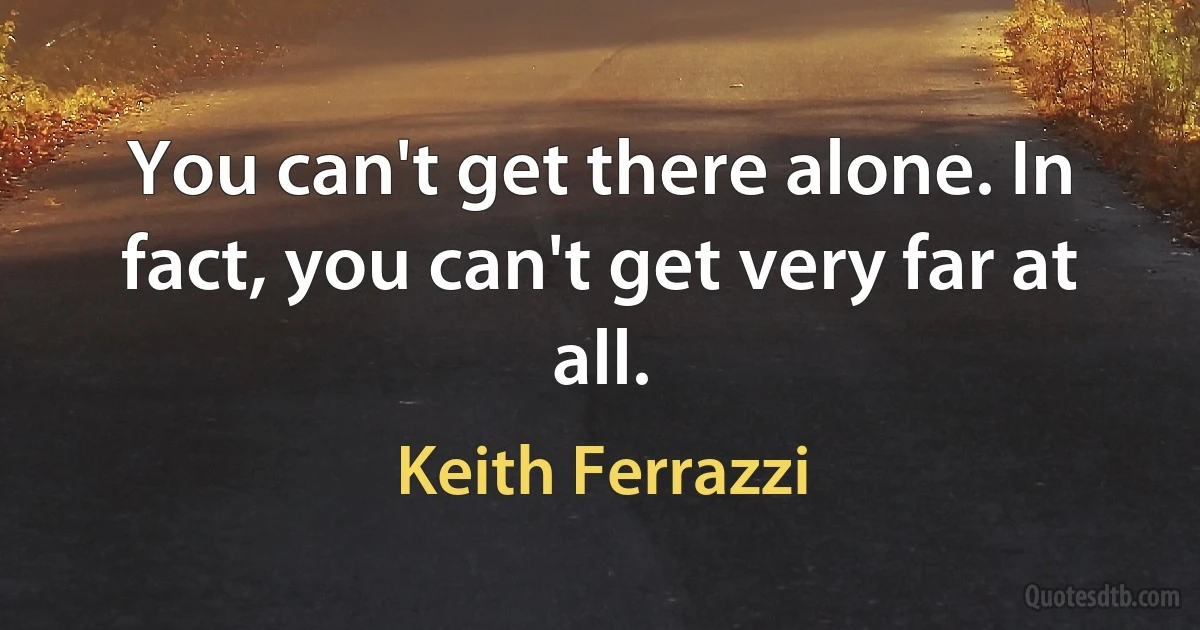 You can't get there alone. In fact, you can't get very far at all. (Keith Ferrazzi)