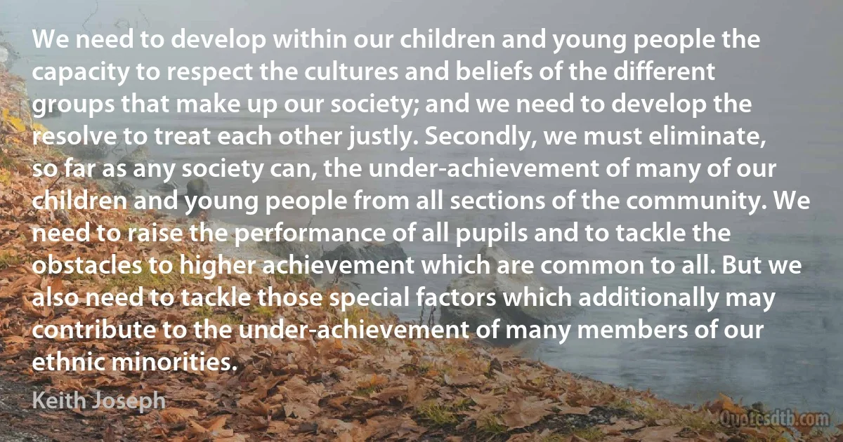 We need to develop within our children and young people the capacity to respect the cultures and beliefs of the different groups that make up our society; and we need to develop the resolve to treat each other justly. Secondly, we must eliminate, so far as any society can, the under-achievement of many of our children and young people from all sections of the community. We need to raise the performance of all pupils and to tackle the obstacles to higher achievement which are common to all. But we also need to tackle those special factors which additionally may contribute to the under-achievement of many members of our ethnic minorities. (Keith Joseph)