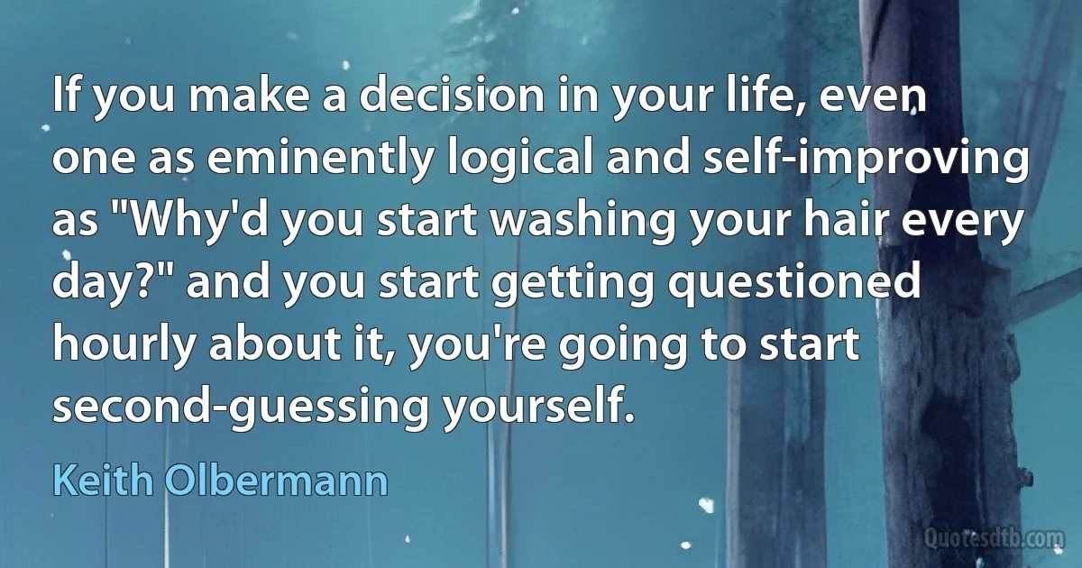 If you make a decision in your life, even one as eminently logical and self-improving as "Why'd you start washing your hair every day?" and you start getting questioned hourly about it, you're going to start second-guessing yourself. (Keith Olbermann)