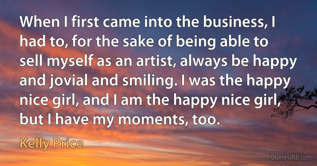 When I first came into the business, I had to, for the sake of being able to sell myself as an artist, always be happy and jovial and smiling. I was the happy nice girl, and I am the happy nice girl, but I have my moments, too. (Kelly Price)