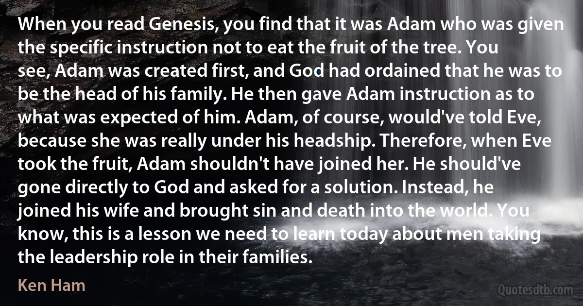 When you read Genesis, you find that it was Adam who was given the specific instruction not to eat the fruit of the tree. You see, Adam was created first, and God had ordained that he was to be the head of his family. He then gave Adam instruction as to what was expected of him. Adam, of course, would've told Eve, because she was really under his headship. Therefore, when Eve took the fruit, Adam shouldn't have joined her. He should've gone directly to God and asked for a solution. Instead, he joined his wife and brought sin and death into the world. You know, this is a lesson we need to learn today about men taking the leadership role in their families. (Ken Ham)