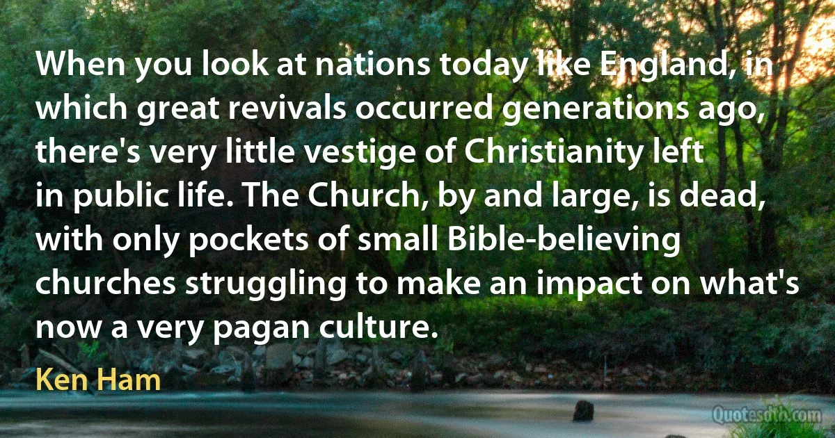 When you look at nations today like England, in which great revivals occurred generations ago, there's very little vestige of Christianity left in public life. The Church, by and large, is dead, with only pockets of small Bible-believing churches struggling to make an impact on what's now a very pagan culture. (Ken Ham)