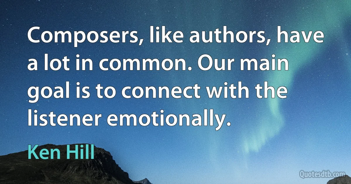 Composers, like authors, have a lot in common. Our main goal is to connect with the listener emotionally. (Ken Hill)