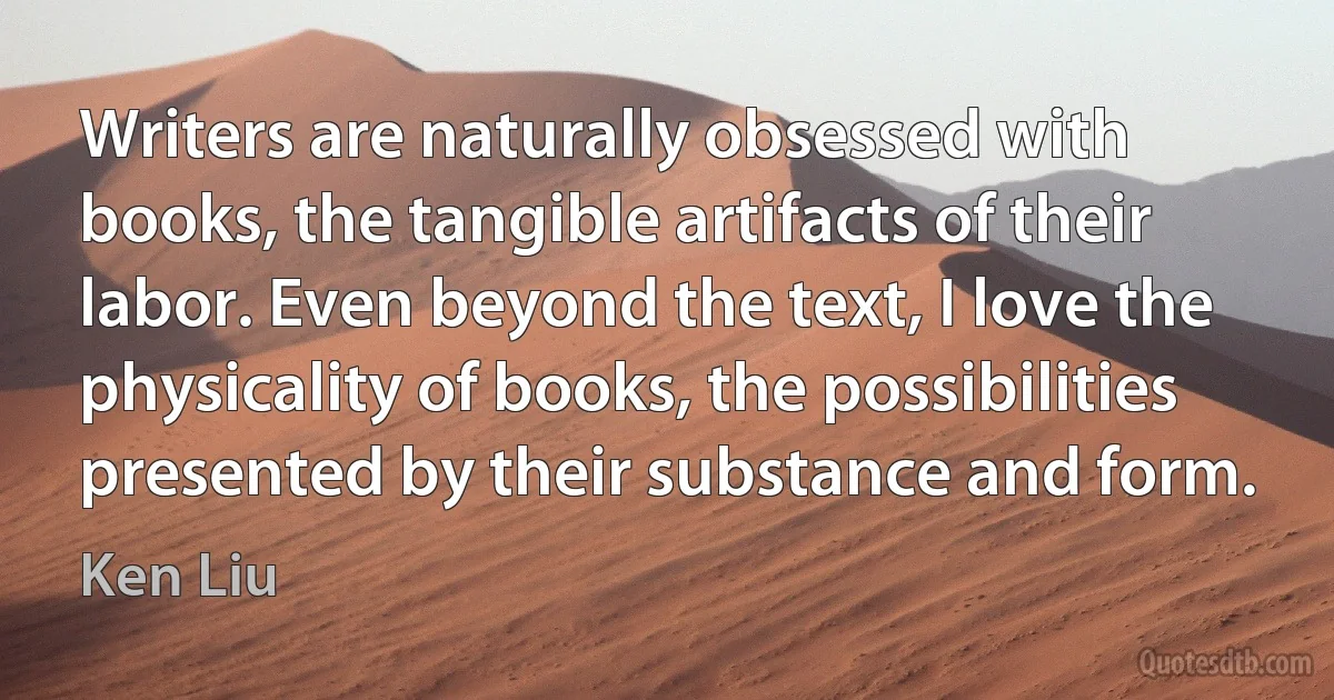 Writers are naturally obsessed with books, the tangible artifacts of their labor. Even beyond the text, I love the physicality of books, the possibilities presented by their substance and form. (Ken Liu)